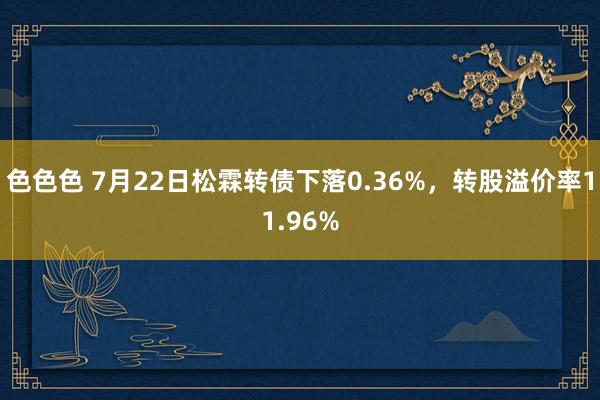 色色色 7月22日松霖转债下落0.36%，转股溢价率11.96%