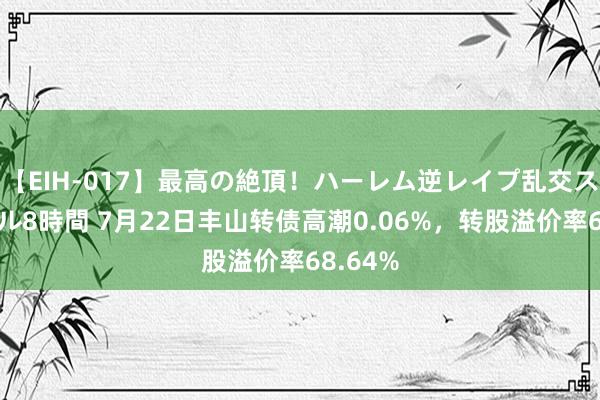 【EIH-017】最高の絶頂！ハーレム逆レイプ乱交スペシャル8時間 7月22日丰山转债高潮0.06%，转股溢价率68.64%