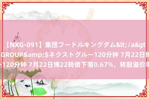【NXG-091】集団フードルキングダム</a>2010-04-20NEXT GROUP&$ネクストグルー120分钟 7月22日博22转债下落0.67%，转股溢价率251.77%