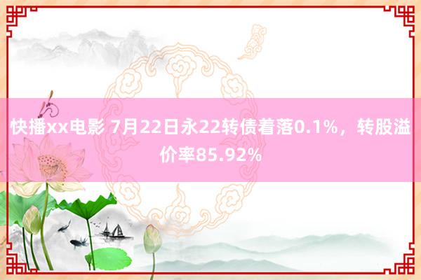 快播xx电影 7月22日永22转债着落0.1%，转股溢价率85.92%