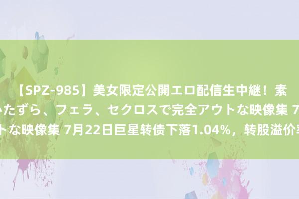 【SPZ-985】美女限定公開エロ配信生中継！素人娘、カップルたちがいたずら、フェラ、セクロスで完全アウトな映像集 7月22日巨星转债下落1.04%，转股溢价率30.35%