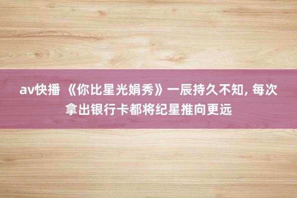 av快播 《你比星光娟秀》一辰持久不知， 每次拿出银行卡都将纪星推向更远