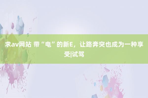求av网站 带“电”的新E，让路奔突也成为一种享受|试驾