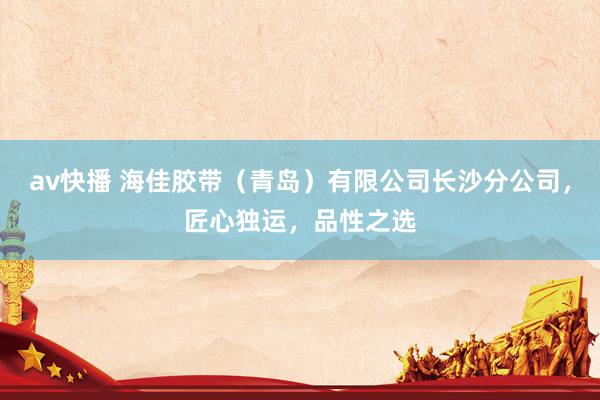 av快播 海佳胶带（青岛）有限公司长沙分公司，匠心独运，品性之选