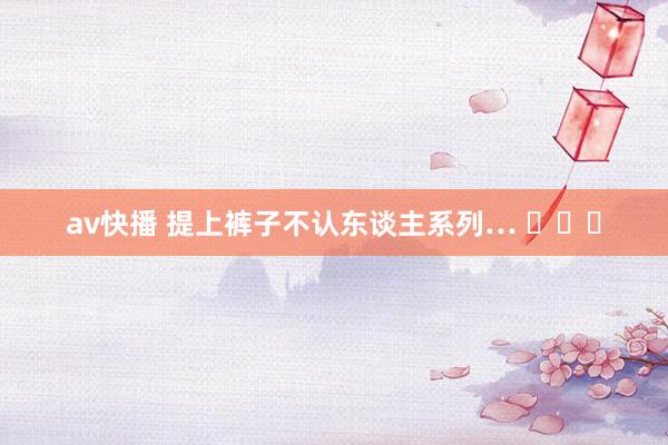 av快播 提上裤子不认东谈主系列… ​​​