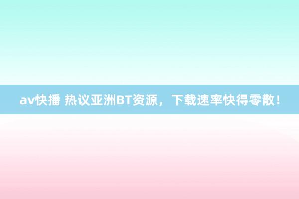 av快播 热议亚洲BT资源，下载速率快得零散！