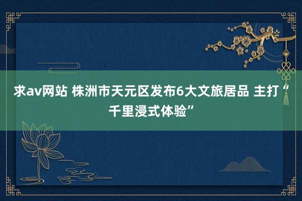 求av网站 株洲市天元区发布6大文旅居品 主打“千里浸式体验”