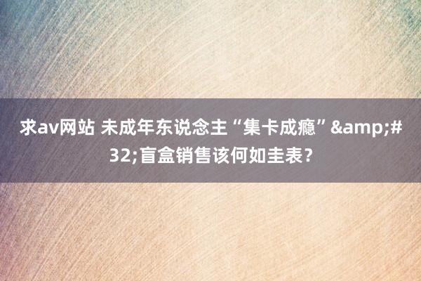 求av网站 未成年东说念主“集卡成瘾”&#32;盲盒销售该何如圭表？