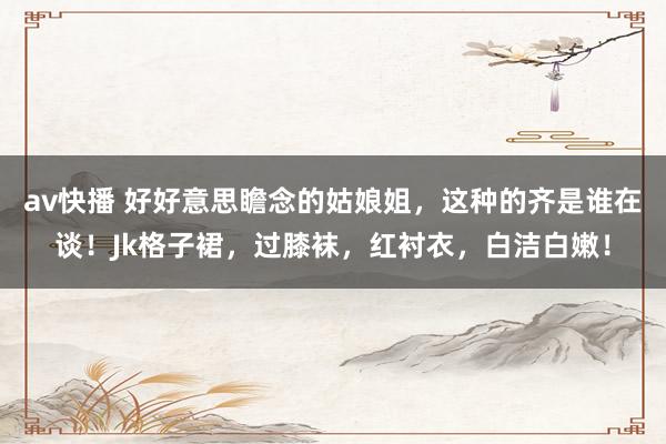 av快播 好好意思瞻念的姑娘姐，这种的齐是谁在谈！Jk格子裙，过膝袜，红衬衣，白洁白嫩！