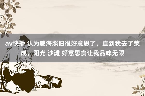 av快播 认为威海照旧很好意思了，直到我去了荣成，阳光 沙滩 好意思食让我品味无限