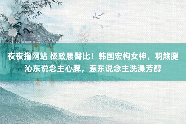 夜夜撸网站 极致腰臀比！韩国宏构女神，羽觞腿沁东说念主心脾，惹东说念主洗澡芳醇