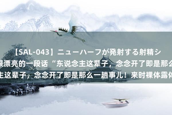 【SAL-043】ニューハーフが発射する射精シーンがあるセックス4 很漂亮的一段话 “东说念主这辈子,念念开了即是那么一趟事儿!来时裸体露体