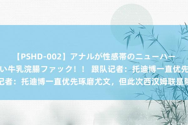 【PSHD-002】アナルが性感帯のニューハーフ美女が泣くまでやめない牛乳浣腸ファック！！ 跟队记者：托迪博一直优先琢磨尤文，但此次西汉姆联是隆重的
