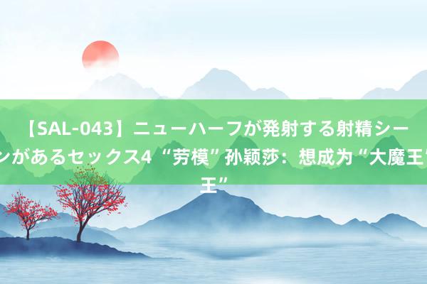 【SAL-043】ニューハーフが発射する射精シーンがあるセックス4 “劳模”孙颖莎：想成为“大魔王”