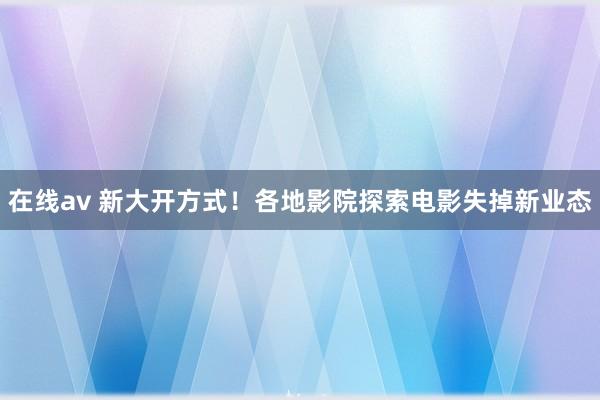 在线av 新大开方式！各地影院探索电影失掉新业态