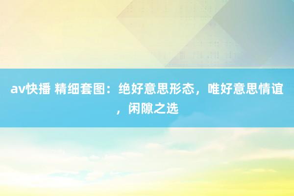 av快播 精细套图：绝好意思形态，唯好意思情谊，闲隙之选