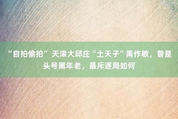 “自拍偷拍” 天津大邱庄“土天子”禹作敏，曾是头号黑年老，最斥逐局如何