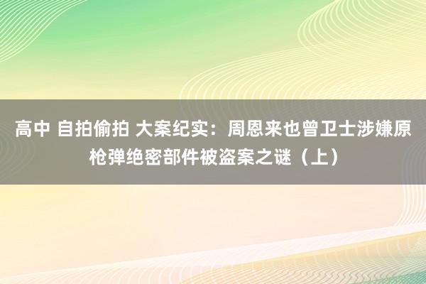 高中 自拍偷拍 大案纪实：周恩来也曾卫士涉嫌原枪弹绝密部件被盗案之谜（上）