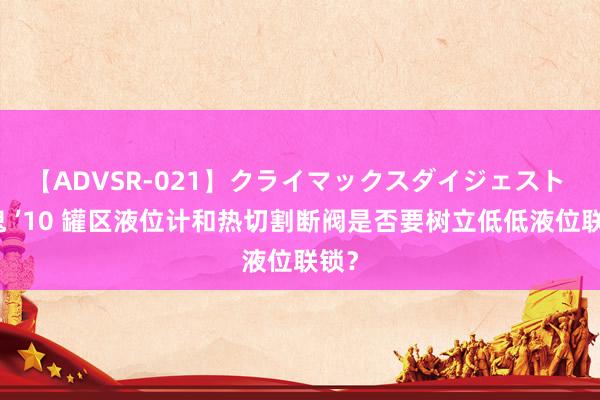 【ADVSR-021】クライマックスダイジェスト 姦鬼 ’10 罐区液位计和热切割断阀是否要树立低低液位联锁？