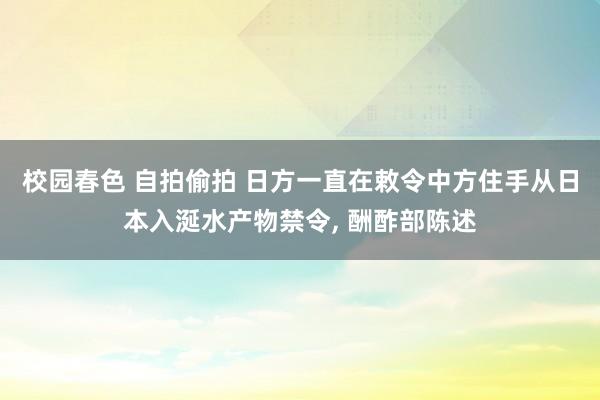 校园春色 自拍偷拍 日方一直在敕令中方住手从日本入涎水产物禁令， 酬酢部陈述