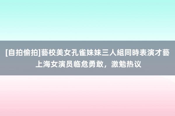 [自拍偷拍]藝校美女孔雀妹妹三人組同時表演才藝 上海女演员临危勇敢，激勉热议
