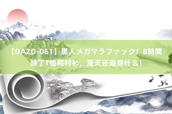【DAZD-061】黒人メガマラファック！8時間 除了T恤和衬衫，夏天还能穿什么！