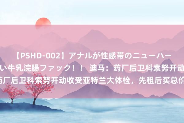 【PSHD-002】アナルが性感帯のニューハーフ美女が泣くまでやめない牛乳浣腸ファック！！ 迪马：药厂后卫科索努开动收受亚特兰大体检，先租后买总价3000万