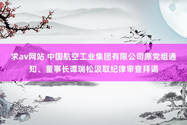 求av网站 中国航空工业集团有限公司原党组通知、董事长谭瑞松汲取纪律审查拜谒