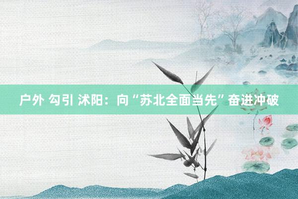 户外 勾引 沭阳：向“苏北全面当先”奋进冲破