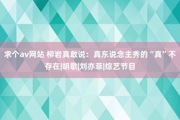 求个av网站 柳岩真敢说：真东说念主秀的“真”不存在|胡歌|刘亦菲|综艺节目