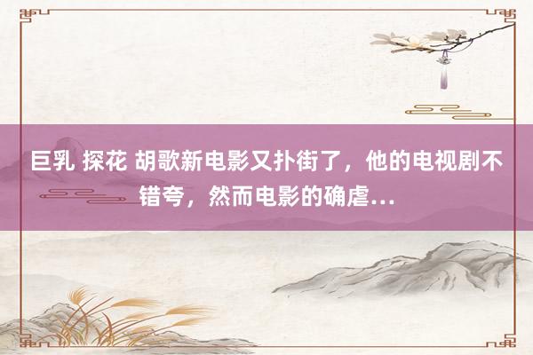 巨乳 探花 胡歌新电影又扑街了，他的电视剧不错夸，然而电影的确虐…