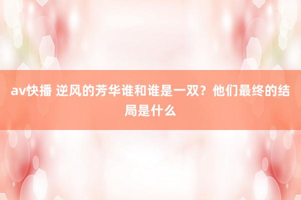 av快播 逆风的芳华谁和谁是一双？他们最终的结局是什么