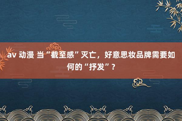 av 动漫 当“截至感”灭亡，好意思妆品牌需要如何的“抒发”？
