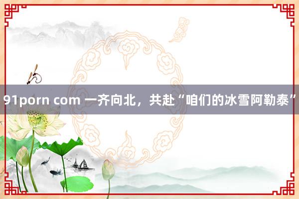 91porn com 一齐向北，共赴“咱们的冰雪阿勒泰”