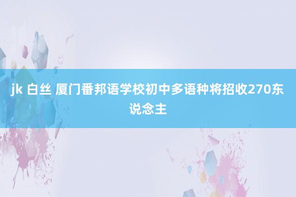 jk 白丝 厦门番邦语学校初中多语种将招收270东说念主