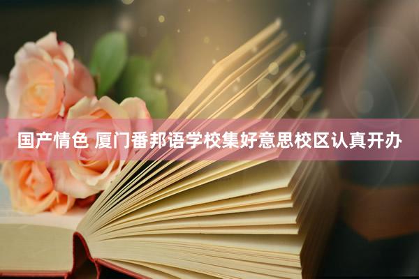 国产情色 厦门番邦语学校集好意思校区认真开办