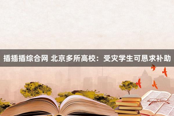 插插插综合网 北京多所高校：受灾学生可恳求补助