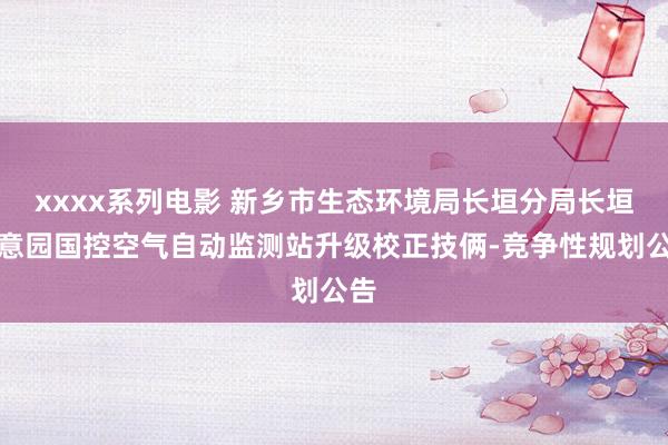 xxxx系列电影 新乡市生态环境局长垣分局长垣如意园国控空气自动监测站升级校正技俩-竞争性规划公告