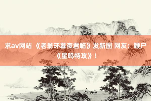 求av网站 《老翁环暮夜君临》发新图 网友：鞭尸《星鸣特攻》！