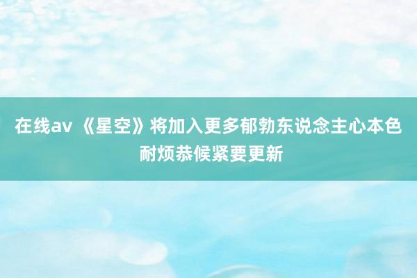 在线av 《星空》将加入更多郁勃东说念主心本色 耐烦恭候紧要更新