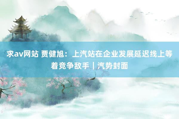 求av网站 贾健旭：上汽站在企业发展延迟线上等着竞争敌手｜汽势封面
