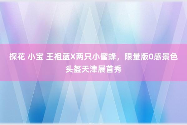 探花 小宝 王祖蓝X两只小蜜蜂，限量版0感景色头盔天津展首秀