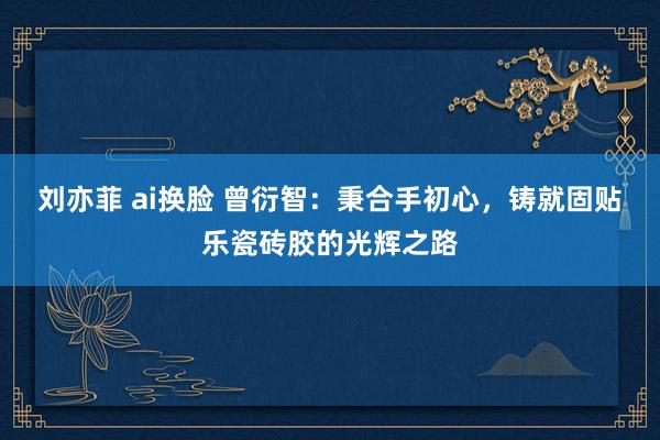 刘亦菲 ai换脸 曾衍智：秉合手初心，铸就固贴乐瓷砖胶的光辉之路