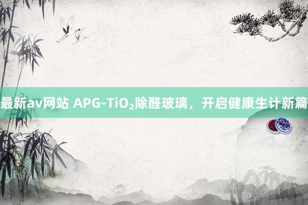 最新av网站 APG-TiO₂除醛玻璃，开启健康生计新篇
