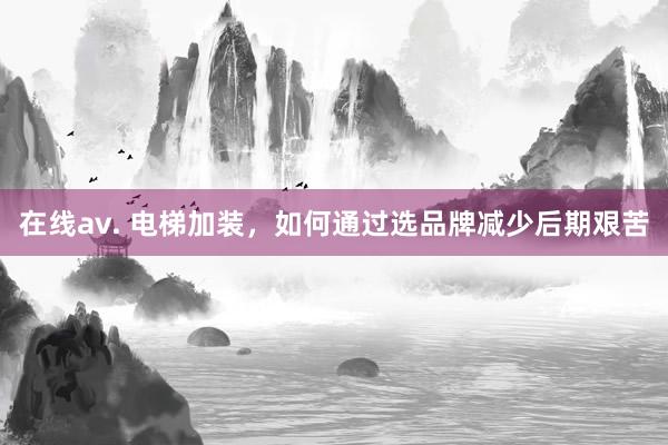 在线av. 电梯加装，如何通过选品牌减少后期艰苦