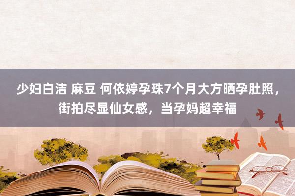 少妇白洁 麻豆 何依婷孕珠7个月大方晒孕肚照，街拍尽显仙女感，当孕妈超幸福