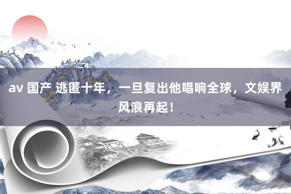av 国产 逃匿十年，一旦复出他唱响全球，文娱界风浪再起！