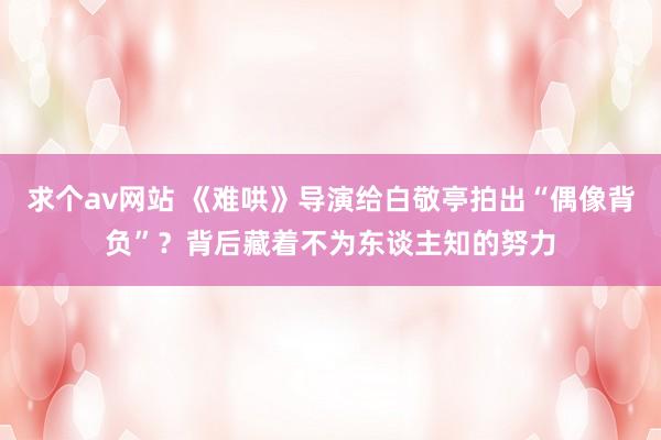 求个av网站 《难哄》导演给白敬亭拍出“偶像背负”？背后藏着不为东谈主知的努力