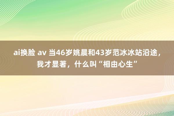 ai换脸 av 当46岁姚晨和43岁范冰冰站沿途，我才显著，什么叫“相由心生”