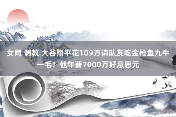 女同 调教 大谷翔平花109万请队友吃金枪鱼九牛一毛！他年薪7000万好意思元